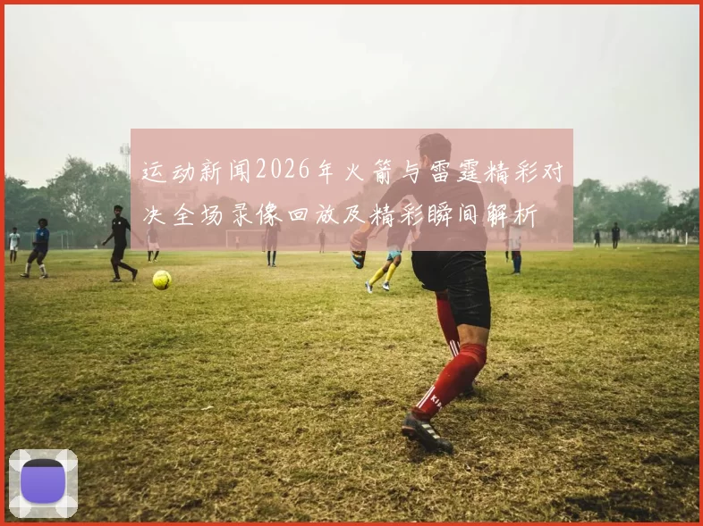 运动新闻2026年火箭与雷霆精彩对决全场录像回放及精彩瞬间解析
