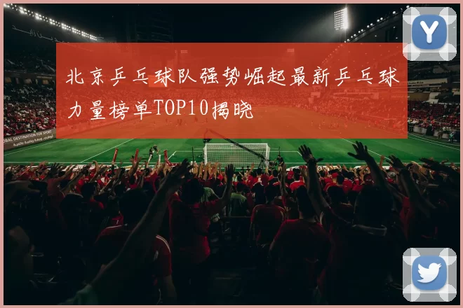北京乒乓球队强势崛起最新乒乓球力量榜单TOP10揭晓