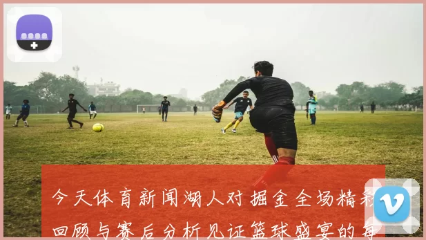 今天体育新闻湖人对掘金全场精彩回顾与赛后分析见证篮球盛宴的每一个瞬间