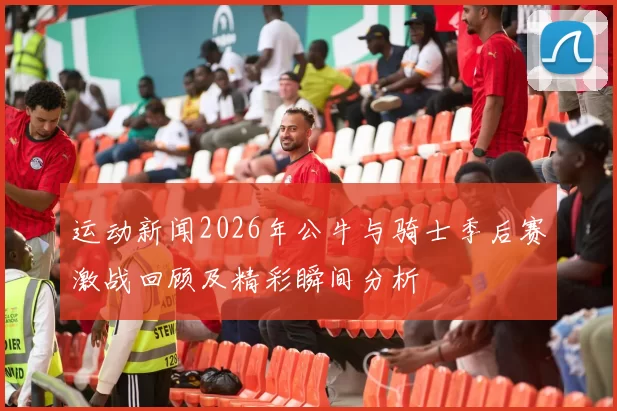 运动新闻2026年公牛与骑士季后赛激战回顾及精彩瞬间分析
