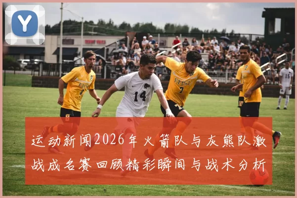 运动新闻2026年火箭队与灰熊队激战成名赛回顾精彩瞬间与战术分析